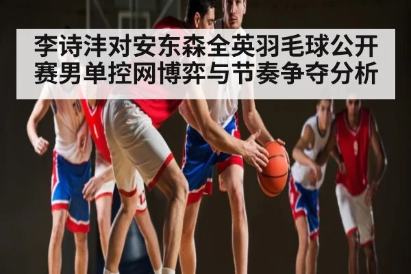 李诗沣对安东森全英羽毛球公开赛男单控网博弈与节奏争夺分析