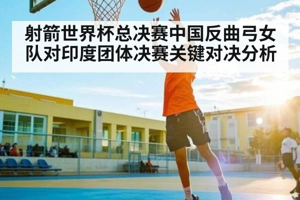 射箭世界杯总决赛中国反曲弓女队对印度团体决赛关键对决分析